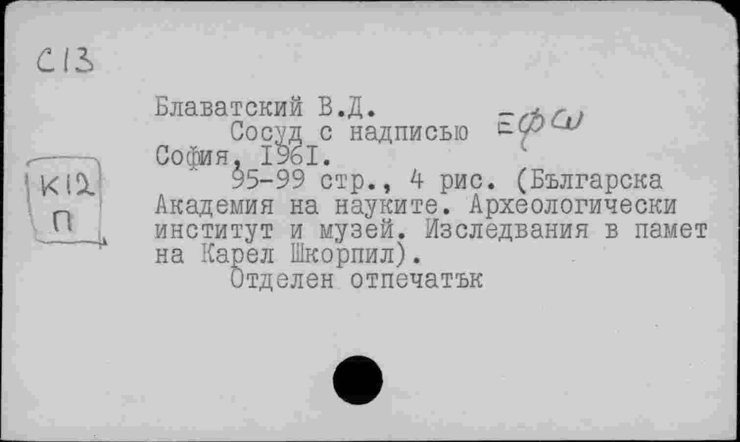 ﻿Блаватский В.Д.	-zAr,?
Сосуд с надписью с-99<а/ София, 1961.
95-99 стр., 4 рис. (Българска Академия на науките. Археологически институт и музей. Изследвания в памет на Карел Шкорпил).
Отделен отпечатък